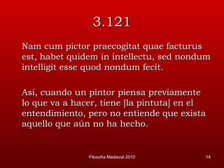 3.121 Nam cum pictor praecogitat quae facturus est, habet quidem in intellectu, sed nondum intelligit esse quod nondum fecit. Así, cuando un pintor piensa previamente lo que va a hacer, tiene [la pintuta] en el entendimiento, pero no entiende que exista aquello que aún no ha hecho. Filosofía Medieval 2010 