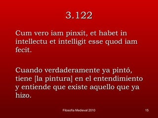 3.122 Cum vero iam pinxit, et habet in intellectu et intelligit esse quod iam fecit. Cuando verdaderamente ya pintó, tiene [la pintura] en el entendimiento y entiende que existe aquello que ya hizo.  Filosofía Medieval 2010 