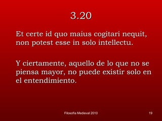 3.20 Et certe id quo maius cogitari nequit, non potest esse in solo intellectu. Y ciertamente, aquello de lo que no se piensa mayor, no puede existir solo en el entendimiento.  Filosofía Medieval 2010 