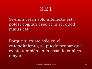 3.21 Si enim vel in solo intellectu est, potest cogitari esse et in re, quod maius est. Porque si existe sólo en el entendimiento, se puede pensar que existe también en la cosa, lo cual es mayor. Filosofía Medieval 2010 