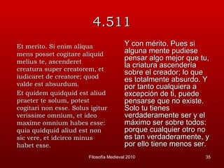 4.511 Et merito. Si enim aliqua mens posset cogitare aliquid melius te, ascenderet creatura super creatorem, et iudicaret de creatore; quod valde est absurdum. Et quidem quidquid est aliud praeter te solum, potest cogitari non esse. Solus igitur verissime omnium, et ideo maxime omnium habes esse: quia quidquid aliud est non sic vere, et idcirco minus habet esse. Y con mérito. Pues si alguna mente pudiese pensar algo mejor que tu, la criatura ascendería sobre el creador; lo que es totalmente absurdo. Y por tanto cualquiera a excepción de ti, puede pensarse que no existe. Solo tu tienes verdaderamente ser y el máximo ser sobre todos: porque cualquier otro no es tan verdaderamente, y por ello tiene menos ser.  Filosofía Medieval 2010 