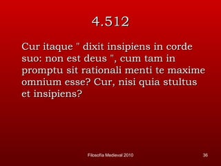 4.512 Cur itaque " dixit insipiens in corde suo: non est deus ", cum tam in promptu sit rationali menti te maxime omnium esse? Cur, nisi quia stultus et insipiens? Filosofía Medieval 2010 