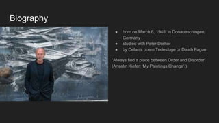 Biography
● born on March 8, 1945, in Donaueschingen,
Germany
● studied with Peter Dreher
● by Celan’s poem Todesfuge or Death Fugue
“Always find a place between Order and Disorder”
(Anselm Kiefer: ‘My Paintings Change’.)
 
