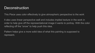 Deconstruction
This Piece uses color effectively to give atmospheric perspective to the work
It also uses linear perspective well and includes implied texture in the work in
order to help give off the representational image it wants to portray. With the color
reflecting off the “snow” to help push this idea.
Pattern helps give a more solid idea of what this painting is supposed to
represent.
 