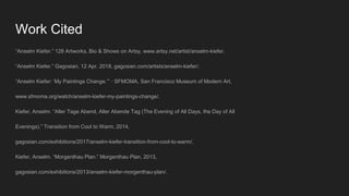 Work Cited
“Anselm Kiefer.” 128 Artworks, Bio & Shows on Artsy, www.artsy.net/artist/anselm-kiefer.
“Anselm Kiefer.” Gagosian, 12 Apr. 2018, gagosian.com/artists/anselm-kiefer/.
“Anselm Kiefer: ‘My Paintings Change.’” · SFMOMA, San Francisco Museum of Modern Art,
www.sfmoma.org/watch/anselm-kiefer-my-paintings-change/.
Kiefer, Anselm. “Aller Tage Abend, Aller Abende Tag (The Evening of All Days, the Day of All
Evenings).” Transition from Cool to Warm, 2014,
gagosian.com/exhibitions/2017/anselm-kiefer-transition-from-cool-to-warm/.
Kiefer, Anselm. “Morgenthau Plan.” Morgenthau Plan, 2013,
gagosian.com/exhibitions/2013/anselm-kiefer-morgenthau-plan/.
 