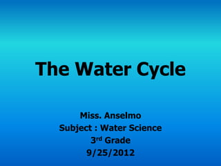 The Water Cycle

      Miss. Anselmo
  Subject : Water Science
         3rd Grade
        9/25/2012
 