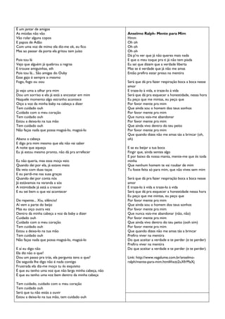 É um jantar de amigos
As miúdas não vão
Vão rolar alguns copos
E papos de Adão
Com uma voz de mimo ela diz-me ok, eu fico
Mas ao passar da porta ela gritou tem juízo
Pois tou lá
Vejo que alguém já quebrou a regras
E trouxe amiguinhas, eih
Pois tou lá... São amigas do Ouby
Esse gajo é sempre o mesmo
Fogo, fogo ou oou
Já vejo uma a olhar pra mim
Dou um sorriso e ela já está a encostar em mim
Naquele momento algo estranho acontece
Oiço a voz da minha baby na cabeça a dizer
Tem cuidado ouh
Cuidado com o meu coração
Tem cuidado ouh
Estou a deixa-lo na tua mão
Tem cuidado ouh
Não faças nada que possa magoá-lo, magoá-lo
Abano a cabeça
E digo pra mim mesmo que ela não vai saber
A noite que aqueça
Eu já estou mesmo pronto, não dá pra arrefecer
Eu não queria, mas essa moça veio
Quando dei por ela, já estava meio
Ela veio com duas taças
E eu perdi-me nas suas graças
Quando dei por conta nós
Já estávamos na varanda a sós
A intimidade já está a crescer
E eu sei bem o que vai acontecer
De repente... Xiu, silêncio!
Aí vem a parte do beijo
Mas eu oiço outra vez
Dentro da minha cabeça a voz da baby a dizer
Cuidado ouh
Cuidado com o meu coração
Tem cuidado ouh
Estou a deixa-lo na tua mão
Tem cuidado ouh
Não faças nada que possa magoá-lo, magoá-lo
E aí eu digo não
Ela diz não o que?
Dou um passo pra trás, ela pergunta tens o que?
De seguida lhe digo não é nada contigo
Frustrada ela diz-me moço tu és esquisito
É que eu tenho uma voz que não larga minha cabeça, não
É que eu tenho uma voz bem dentro da minha cabeça
Tem cuidado, cuidado com o meu coração
Tem cuidado ouh
Será que tu não estás a ouvir
Estou a deixa-lo na tua mão, tem cuidado ouh

Anselmo Ralph- Mente para Mim
Hmm
Oh oh
Oh oh
Oh oh
Dá p'ra ver que já não queres mais nada
E que o meu toque pra ti já não tem piada
Eu sei que dizem que a verdade liberta
Mas se é verdade que já não me amas
Então prefiro estar preso na mentira
Será que dá pra fazer respiração boca a boca nesse
amor
E traze-lo à vida, e traze-lo à vida
Será que dá pra esquecer a honestidade, nessa hora
Eu peço que me mintas, eu peço que
Por favor mente pra mim
Que ainda sou o homem dos teus sonhos
Por favor mente pra mim
Que nunca vais-me abandonar
Por favor mente pra mim
Que ainda vivo dentro do teu peito
Por favor mente pra mim
Que quando dizes não me amas tás a brincar (oh,
oh)
E se eu beijar a tua boca
Fingir que, ainda sentes algo
E por baixo da nossa manta, mente-me que és toda
minha
Que nenhum homem te vai roubar de mim
Tu foste feita só para mim, que não vives sem mim
Será que dá pra fazer respiração boca a boca nesse
amor
E traze-lo à vida e traze-lo à vida
Será que dá pra esquecer a honestidade nessa hora
Eu peço que me mintas, eu peço que
Por favor mente pra mim
Que ainda sou o homem dos teus sonhos
Por favor mente pra mim
Que nunca vais-me abandonar (não, não)
Por favor mente pra mim
Que ainda vivo dentro do teu peito (ooh sim)
Por favor mente pra mim
Que quando dizes não me amas tás a brincar
Prefiro viver na mentira
Do que aceitar a verdade e te perder (e te perder)
Prefiro viver na mentira
Do que aceitar a verdade e te perder (e te perder)
Link: http://www.vagalume.com.br/anselmoralph/mente-para-mim.html#ixzz2uXfrMaXj

 