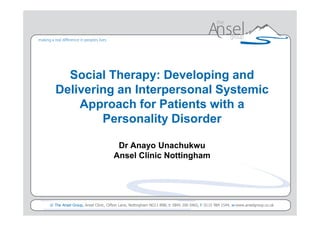Social Therapy: Developing and
  Delivering an Interpersonal Systemic
      Approach for Patients with a
          Personality Disorder

                                  Dr Anayo Unachukwu
                                 Ansel Clinic Nottingham




                                                                             Presented to <client> by <presenters name>
© The Ansel Group, Ansel Clinic, Clifton Lane, Nottingham NG11 8NB, t: 0845 200 0465, f: 0115 984 1544, w:www.anselgroup.co.uk
 