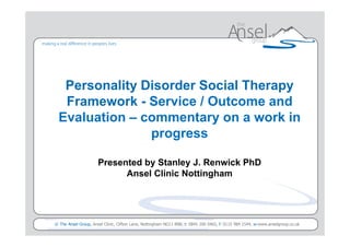 Personality Disorder Social Therapy
  Framework - Service / Outcome and
 Evaluation – commentary on a work in
               progress

                    Presented by Stanley J. Renwick PhD
                          Ansel Clinic Nottingham




                                                                             Presented to <client> by <presenters name>
© The Ansel Group, Ansel Clinic, Clifton Lane, Nottingham NG11 8NB, t: 0845 200 0465, f: 0115 984 1544, w:www.anselgroup.co.uk
 