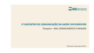 1º ENCONTRO DE COMUNICAÇÃO DA SAÚDE SUPLEMENTAR
São Paulo, 4 de maio de 2017.
Pesquisa – ANS: CONHECIMENTO E IMAGEM
 