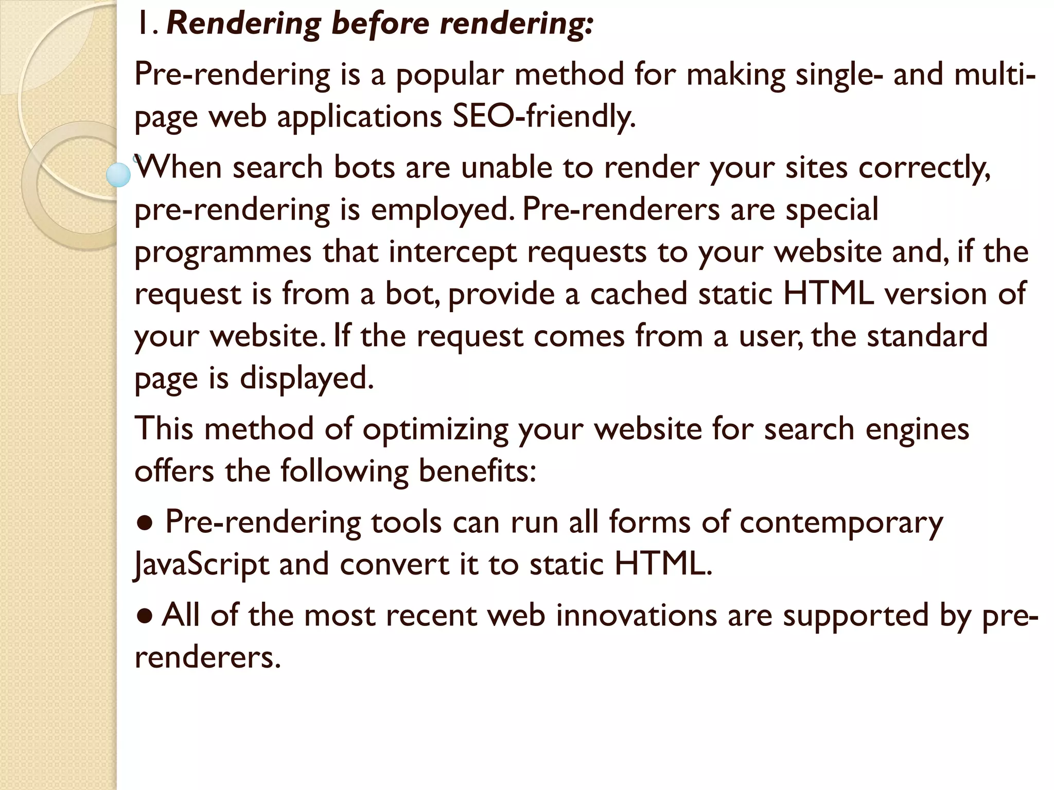 1. Rendering before rendering:
Pre-rendering is a popular method for making single- and multi-
page web applications SEO-friendly.
When search bots are unable to render your sites correctly,
pre-rendering is employed. Pre-renderers are special
programmes that intercept requests to your website and, if the
request is from a bot, provide a cached static HTML version of
your website. If the request comes from a user, the standard
page is displayed.
This method of optimizing your website for search engines
offers the following benefits:
● Pre-rendering tools can run all forms of contemporary
JavaScript and convert it to static HTML.
● All of the most recent web innovations are supported by pre-
renderers.
 