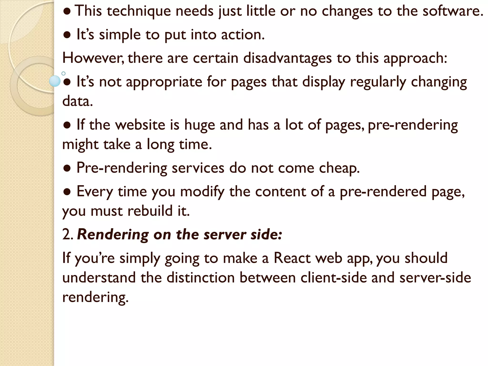 ● This technique needs just little or no changes to the software.
● It’s simple to put into action.
However, there are certain disadvantages to this approach:
● It’s not appropriate for pages that display regularly changing
data.
● If the website is huge and has a lot of pages, pre-rendering
might take a long time.
● Pre-rendering services do not come cheap.
● Every time you modify the content of a pre-rendered page,
you must rebuild it.
2. Rendering on the server side:
If you’re simply going to make a React web app, you should
understand the distinction between client-side and server-side
rendering.
 