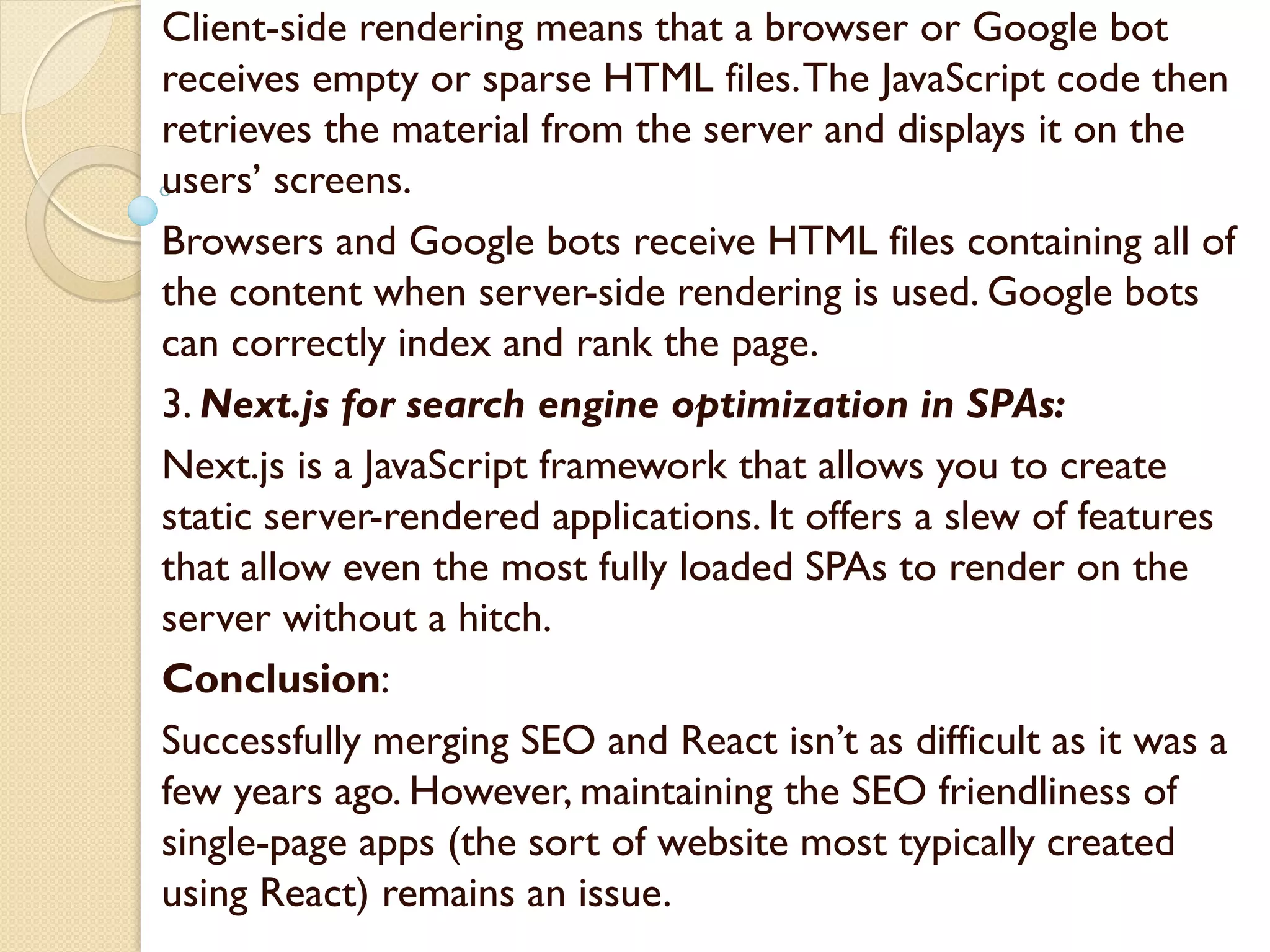 Client-side rendering means that a browser or Google bot
receives empty or sparse HTML files.The JavaScript code then
retrieves the material from the server and displays it on the
users’ screens.
Browsers and Google bots receive HTML files containing all of
the content when server-side rendering is used. Google bots
can correctly index and rank the page.
3. Next.js for search engine optimization in SPAs:
Next.js is a JavaScript framework that allows you to create
static server-rendered applications. It offers a slew of features
that allow even the most fully loaded SPAs to render on the
server without a hitch.
Conclusion:
Successfully merging SEO and React isn’t as difficult as it was a
few years ago. However, maintaining the SEO friendliness of
single-page apps (the sort of website most typically created
using React) remains an issue.
 