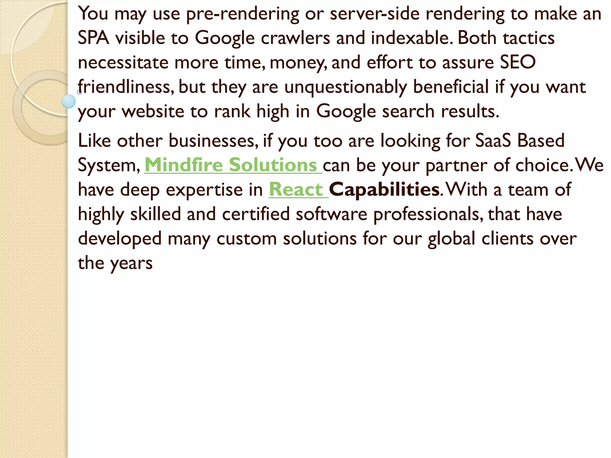 You may use pre-rendering or server-side rendering to make an
SPA visible to Google crawlers and indexable. Both tactics
necessitate more time, money, and effort to assure SEO
friendliness, but they are unquestionably beneficial if you want
your website to rank high in Google search results.
Like other businesses, if you too are looking for SaaS Based
System, Mindfire Solutions can be your partner of choice.We
have deep expertise in React Capabilities.With a team of
highly skilled and certified software professionals, that have
developed many custom solutions for our global clients over
the years
 