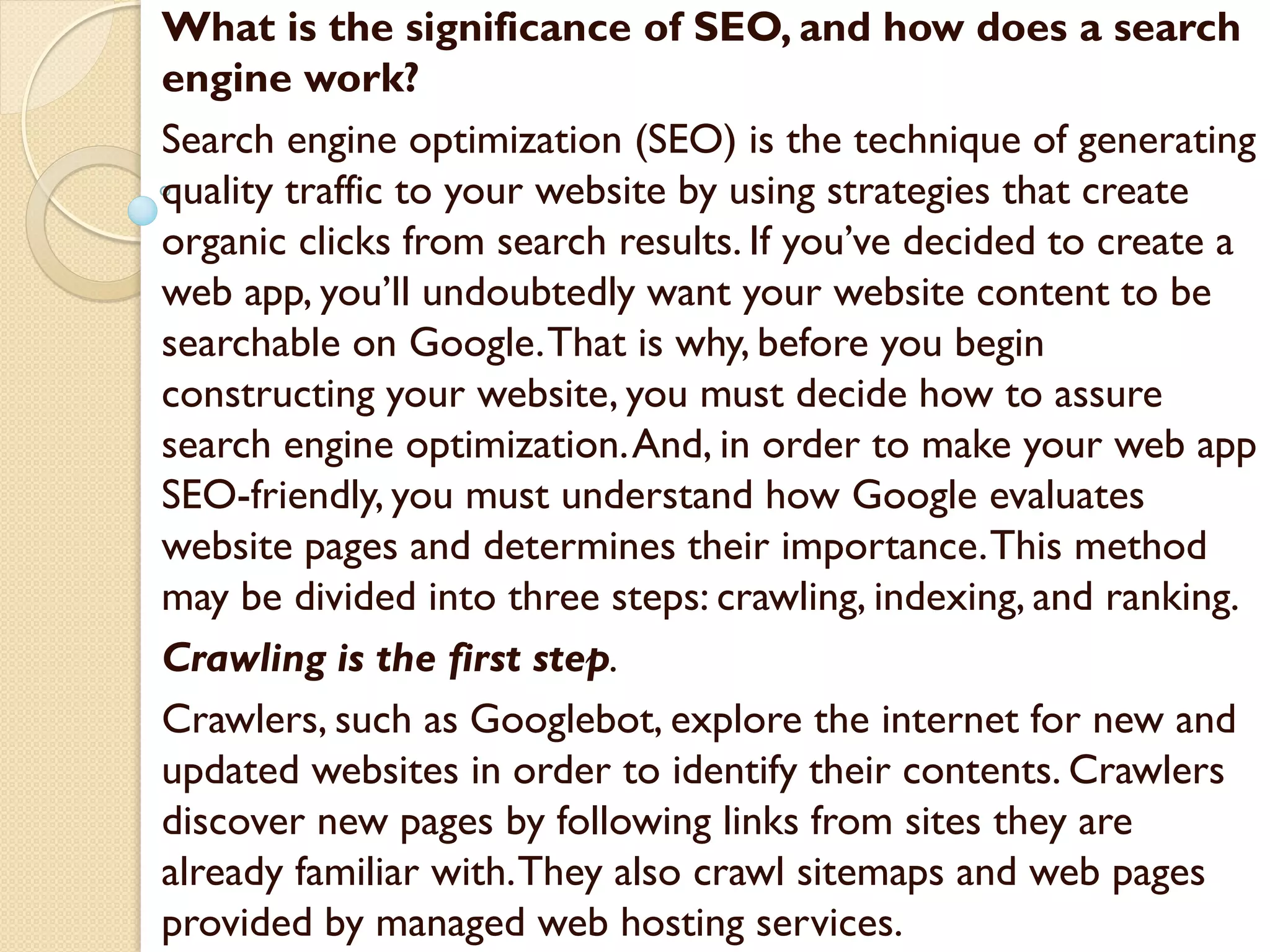 What is the significance of SEO, and how does a search
engine work?
Search engine optimization (SEO) is the technique of generating
quality traffic to your website by using strategies that create
organic clicks from search results. If you’ve decided to create a
web app, you’ll undoubtedly want your website content to be
searchable on Google.That is why, before you begin
constructing your website, you must decide how to assure
search engine optimization.And, in order to make your web app
SEO-friendly, you must understand how Google evaluates
website pages and determines their importance.This method
may be divided into three steps: crawling, indexing, and ranking.
Crawling is the first step.
Crawlers, such as Googlebot, explore the internet for new and
updated websites in order to identify their contents. Crawlers
discover new pages by following links from sites they are
already familiar with.They also crawl sitemaps and web pages
provided by managed web hosting services.
 