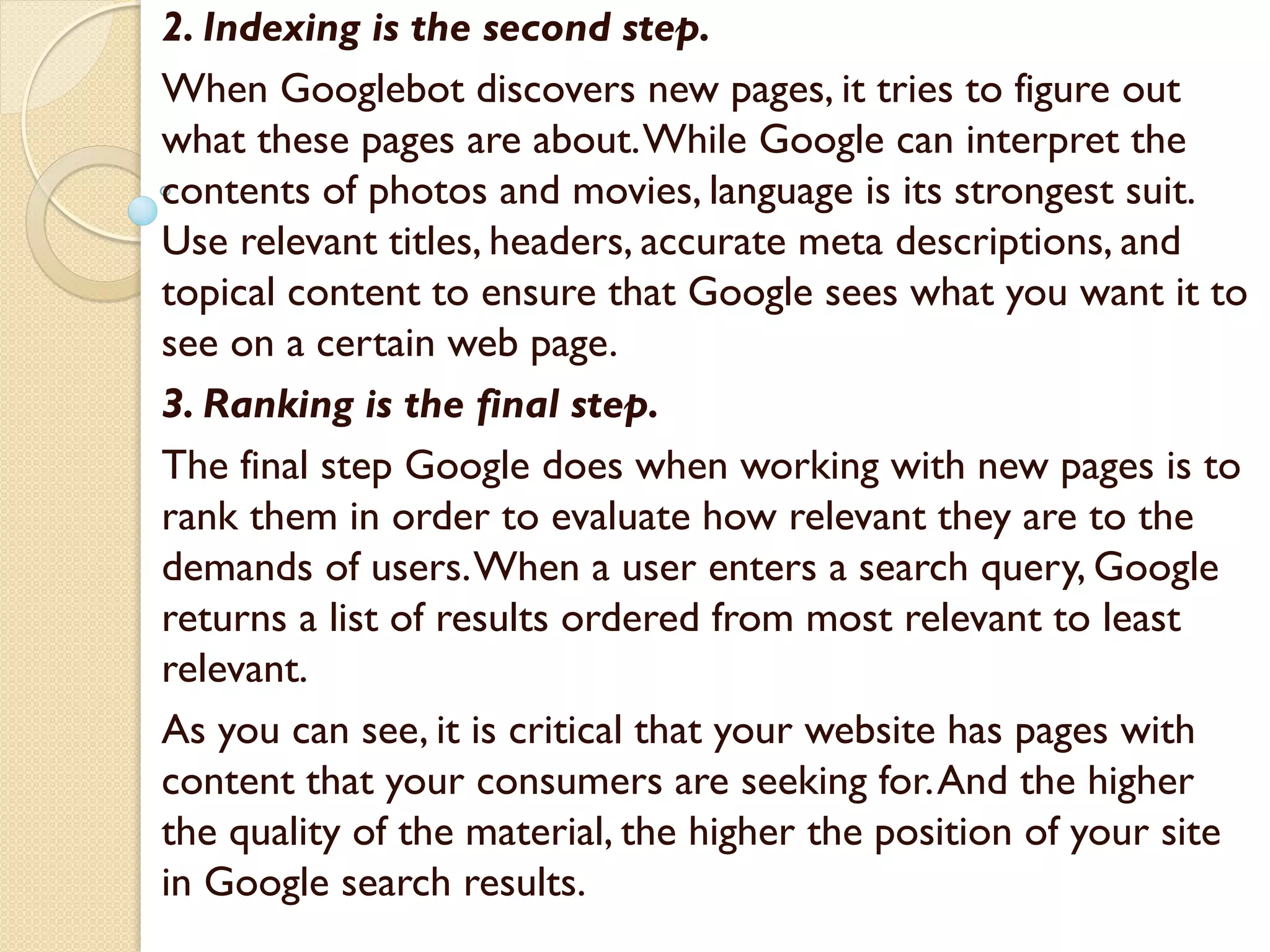2. Indexing is the second step.
When Googlebot discovers new pages, it tries to figure out
what these pages are about.While Google can interpret the
contents of photos and movies, language is its strongest suit.
Use relevant titles, headers, accurate meta descriptions, and
topical content to ensure that Google sees what you want it to
see on a certain web page.
3. Ranking is the final step.
The final step Google does when working with new pages is to
rank them in order to evaluate how relevant they are to the
demands of users.When a user enters a search query, Google
returns a list of results ordered from most relevant to least
relevant.
As you can see, it is critical that your website has pages with
content that your consumers are seeking for.And the higher
the quality of the material, the higher the position of your site
in Google search results.
 