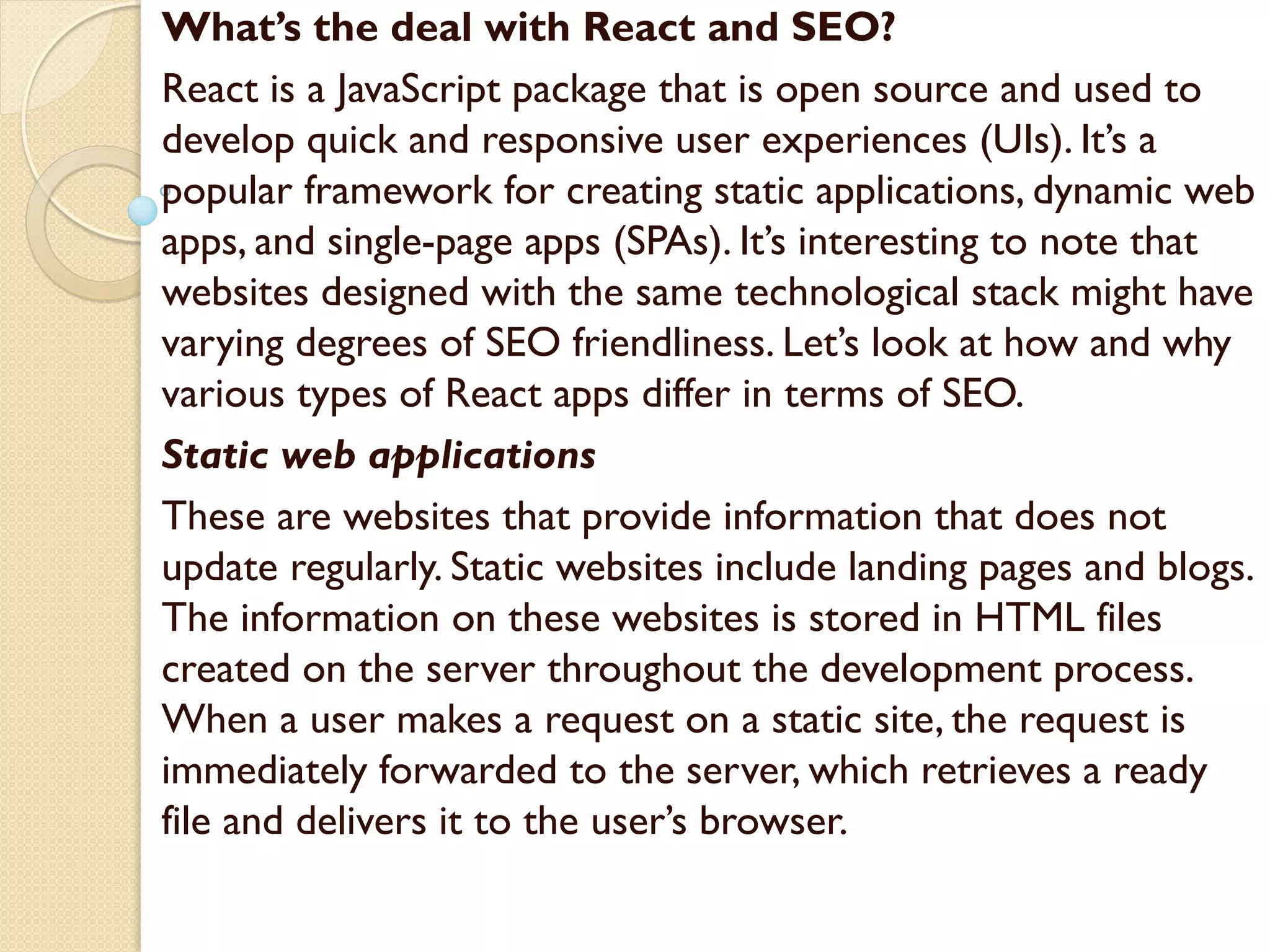 What’s the deal with React and SEO?
React is a JavaScript package that is open source and used to
develop quick and responsive user experiences (UIs). It’s a
popular framework for creating static applications, dynamic web
apps, and single-page apps (SPAs). It’s interesting to note that
websites designed with the same technological stack might have
varying degrees of SEO friendliness. Let’s look at how and why
various types of React apps differ in terms of SEO.
Static web applications
These are websites that provide information that does not
update regularly. Static websites include landing pages and blogs.
The information on these websites is stored in HTML files
created on the server throughout the development process.
When a user makes a request on a static site, the request is
immediately forwarded to the server, which retrieves a ready
file and delivers it to the user’s browser.
 