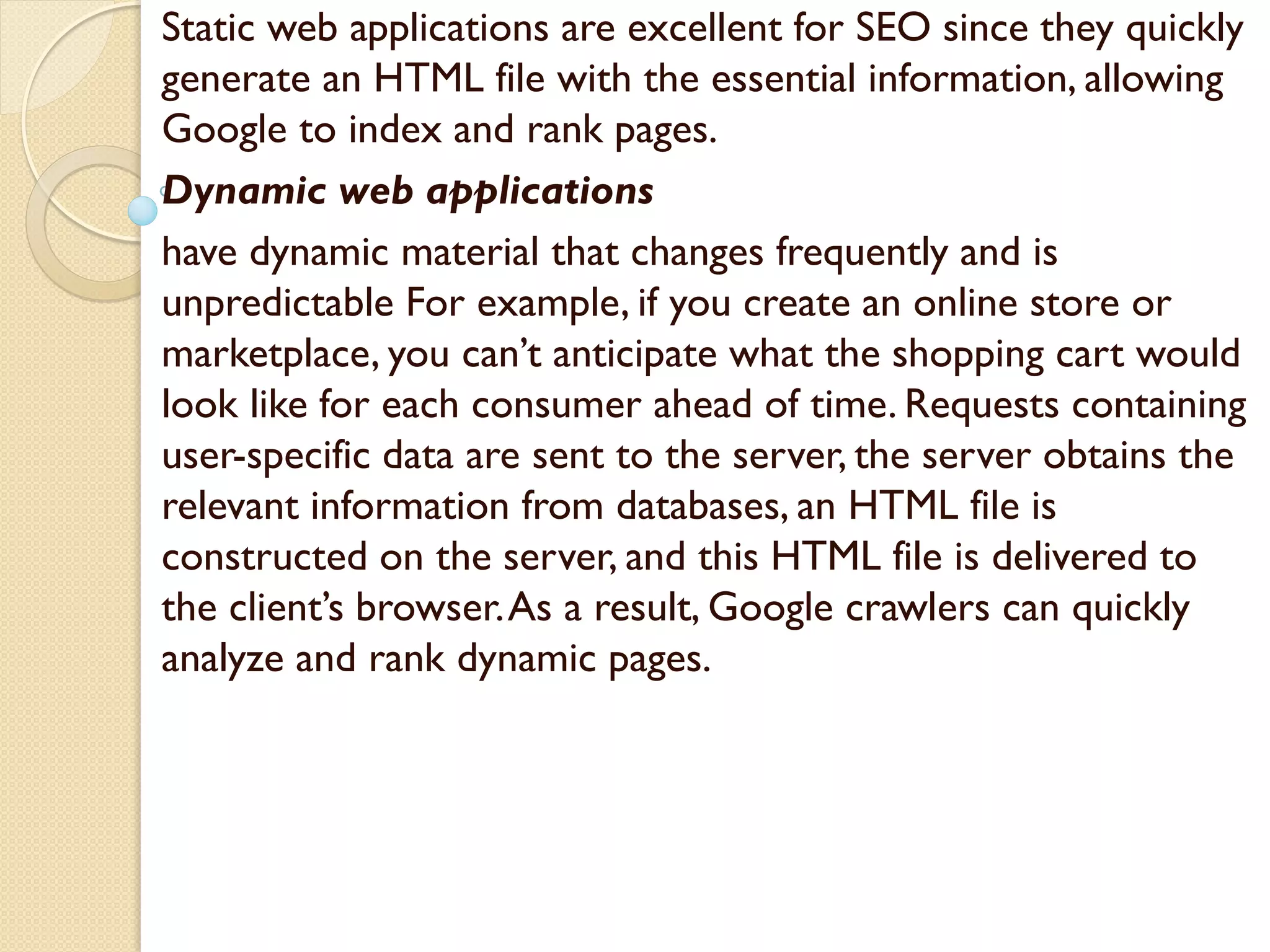 Static web applications are excellent for SEO since they quickly
generate an HTML file with the essential information, allowing
Google to index and rank pages.
Dynamic web applications
have dynamic material that changes frequently and is
unpredictable For example, if you create an online store or
marketplace, you can’t anticipate what the shopping cart would
look like for each consumer ahead of time. Requests containing
user-specific data are sent to the server, the server obtains the
relevant information from databases, an HTML file is
constructed on the server, and this HTML file is delivered to
the client’s browser.As a result, Google crawlers can quickly
analyze and rank dynamic pages.
 