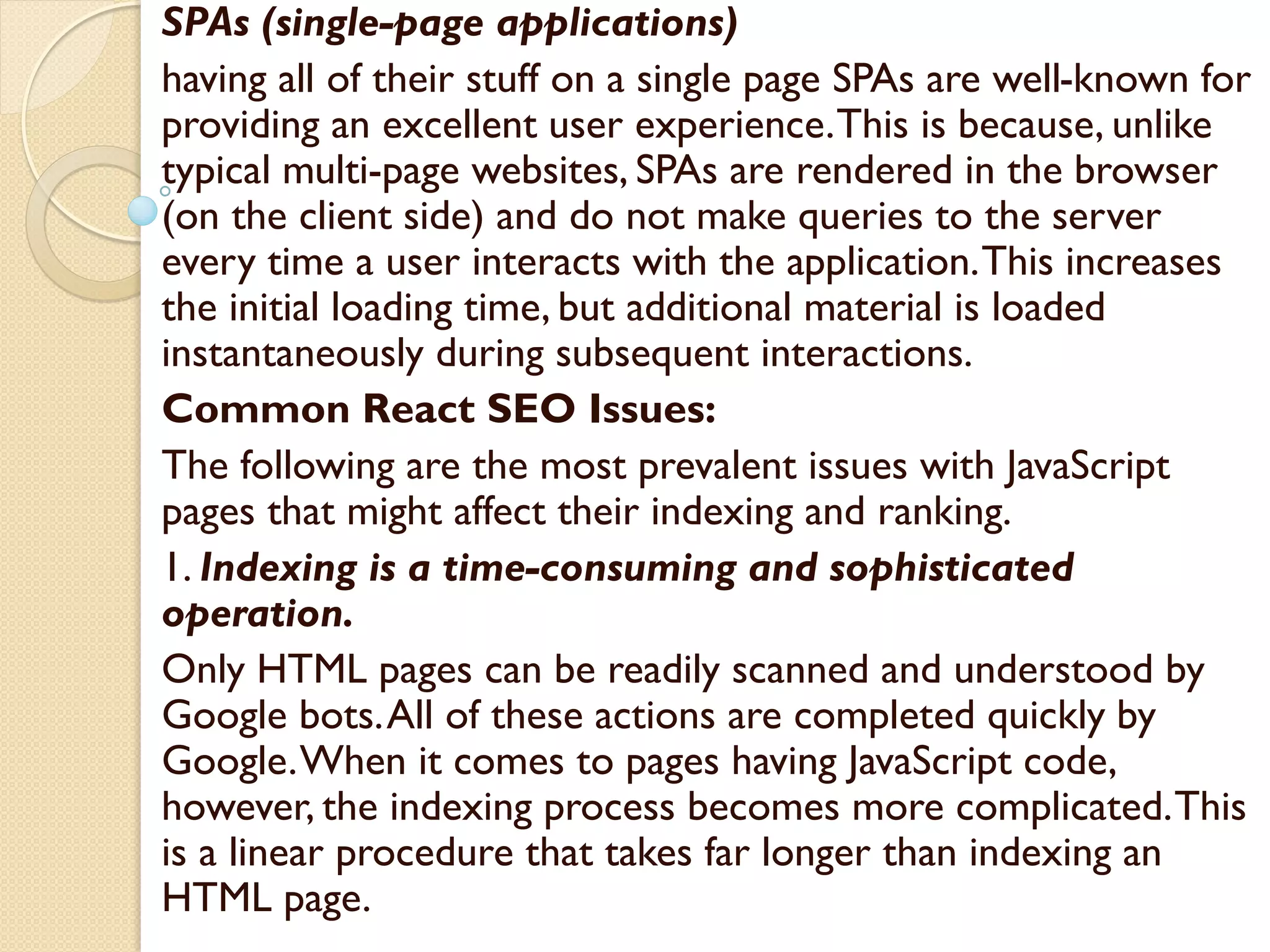 SPAs (single-page applications)
having all of their stuff on a single page SPAs are well-known for
providing an excellent user experience.This is because, unlike
typical multi-page websites, SPAs are rendered in the browser
(on the client side) and do not make queries to the server
every time a user interacts with the application.This increases
the initial loading time, but additional material is loaded
instantaneously during subsequent interactions.
Common React SEO Issues:
The following are the most prevalent issues with JavaScript
pages that might affect their indexing and ranking.
1. Indexing is a time-consuming and sophisticated
operation.
Only HTML pages can be readily scanned and understood by
Google bots.All of these actions are completed quickly by
Google.When it comes to pages having JavaScript code,
however, the indexing process becomes more complicated.This
is a linear procedure that takes far longer than indexing an
HTML page.
 