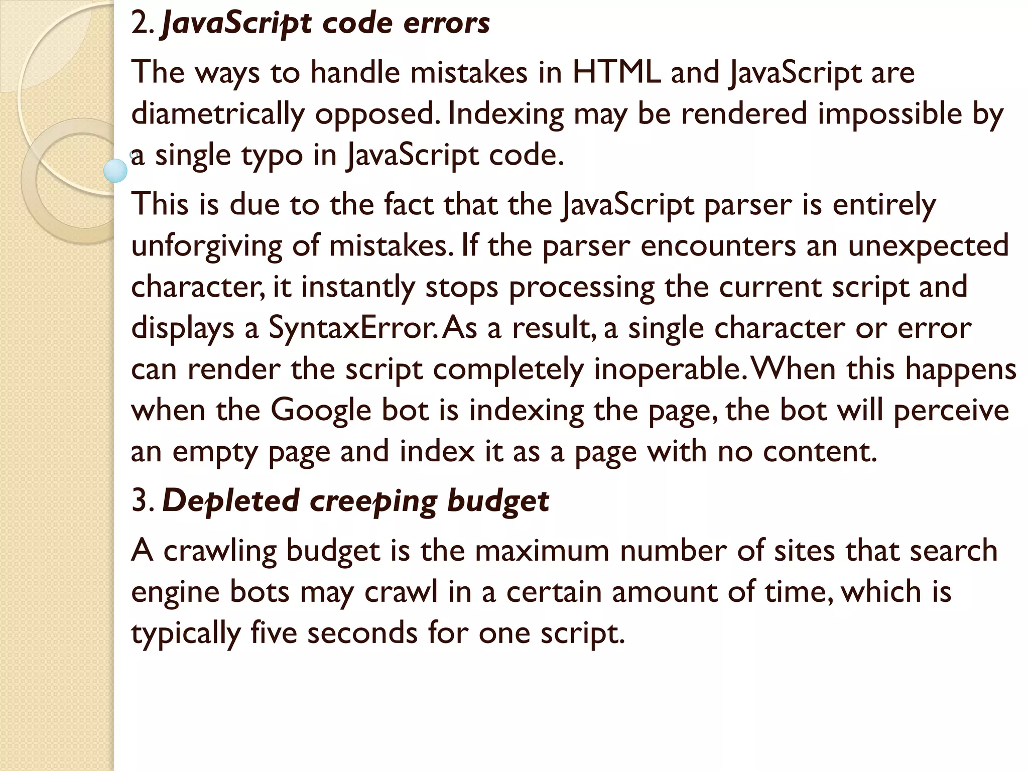2. JavaScript code errors
The ways to handle mistakes in HTML and JavaScript are
diametrically opposed. Indexing may be rendered impossible by
a single typo in JavaScript code.
This is due to the fact that the JavaScript parser is entirely
unforgiving of mistakes. If the parser encounters an unexpected
character, it instantly stops processing the current script and
displays a SyntaxError.As a result, a single character or error
can render the script completely inoperable.When this happens
when the Google bot is indexing the page, the bot will perceive
an empty page and index it as a page with no content.
3. Depleted creeping budget
A crawling budget is the maximum number of sites that search
engine bots may crawl in a certain amount of time, which is
typically five seconds for one script.
 