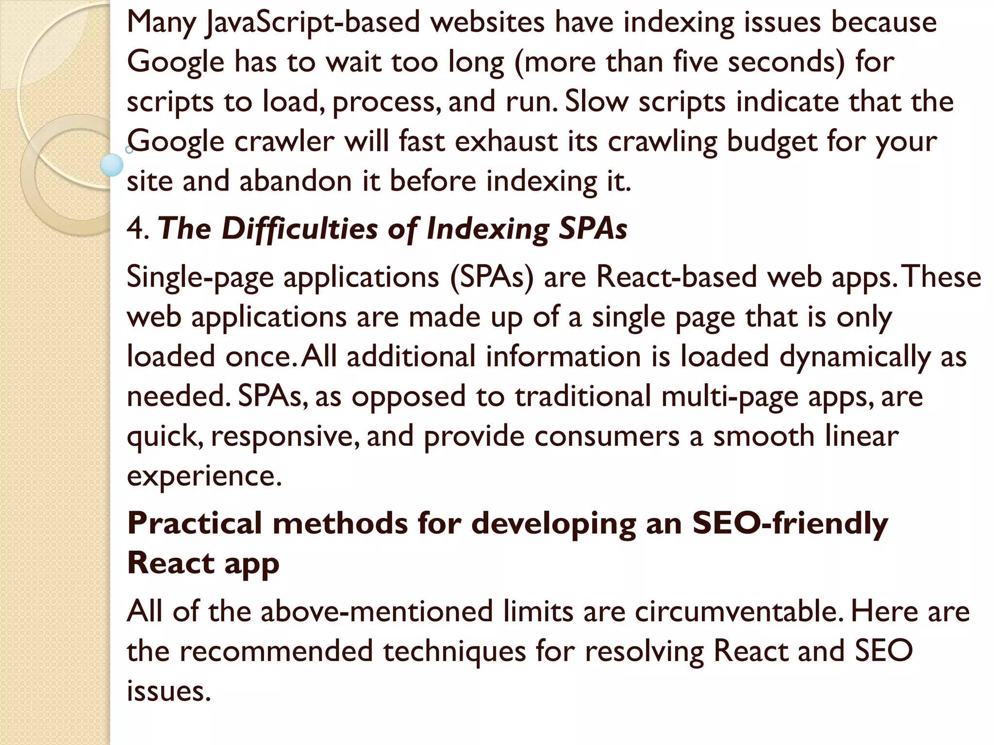 Many JavaScript-based websites have indexing issues because
Google has to wait too long (more than five seconds) for
scripts to load, process, and run. Slow scripts indicate that the
Google crawler will fast exhaust its crawling budget for your
site and abandon it before indexing it.
4. The Difficulties of Indexing SPAs
Single-page applications (SPAs) are React-based web apps.These
web applications are made up of a single page that is only
loaded once.All additional information is loaded dynamically as
needed. SPAs, as opposed to traditional multi-page apps, are
quick, responsive, and provide consumers a smooth linear
experience.
Practical methods for developing an SEO-friendly
React app
All of the above-mentioned limits are circumventable. Here are
the recommended techniques for resolving React and SEO
issues.
 
