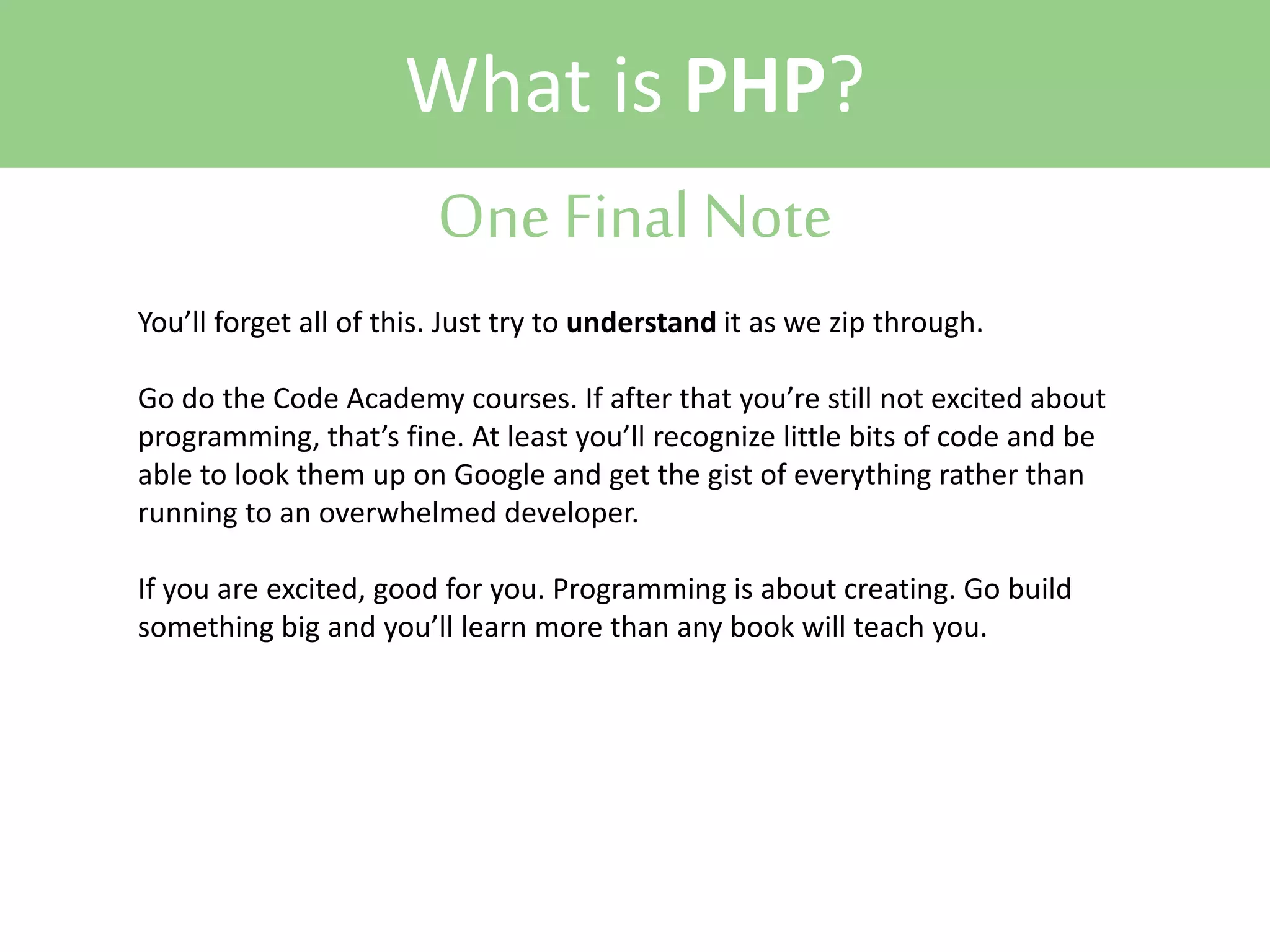 What is PHP?
One Final Note
You’ll forget all of this. Just try to understand it as we zip through.
Go do the Code Academy courses. If after that you’re still not excited about
programming, that’s fine. At least you’ll recognize little bits of code and be
able to look them up on Google and get the gist of everything rather than
running to an overwhelmed developer.
If you are excited, good for you. Programming is about creating. Go build
something big and you’ll learn more than any book will teach you.

 