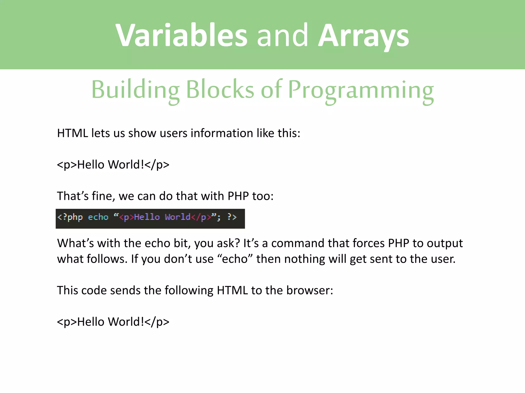 Variables and Arrays
Building Blocks of Programming
HTML lets us show users information like this:
<p>Hello World!</p>
That’s fine, we can do that with PHP too:
What’s with the echo bit, you ask? It’s a command that forces PHP to output
what follows. If you don’t use “echo” then nothing will get sent to the user.
This code sends the following HTML to the browser:
<p>Hello World!</p>

 