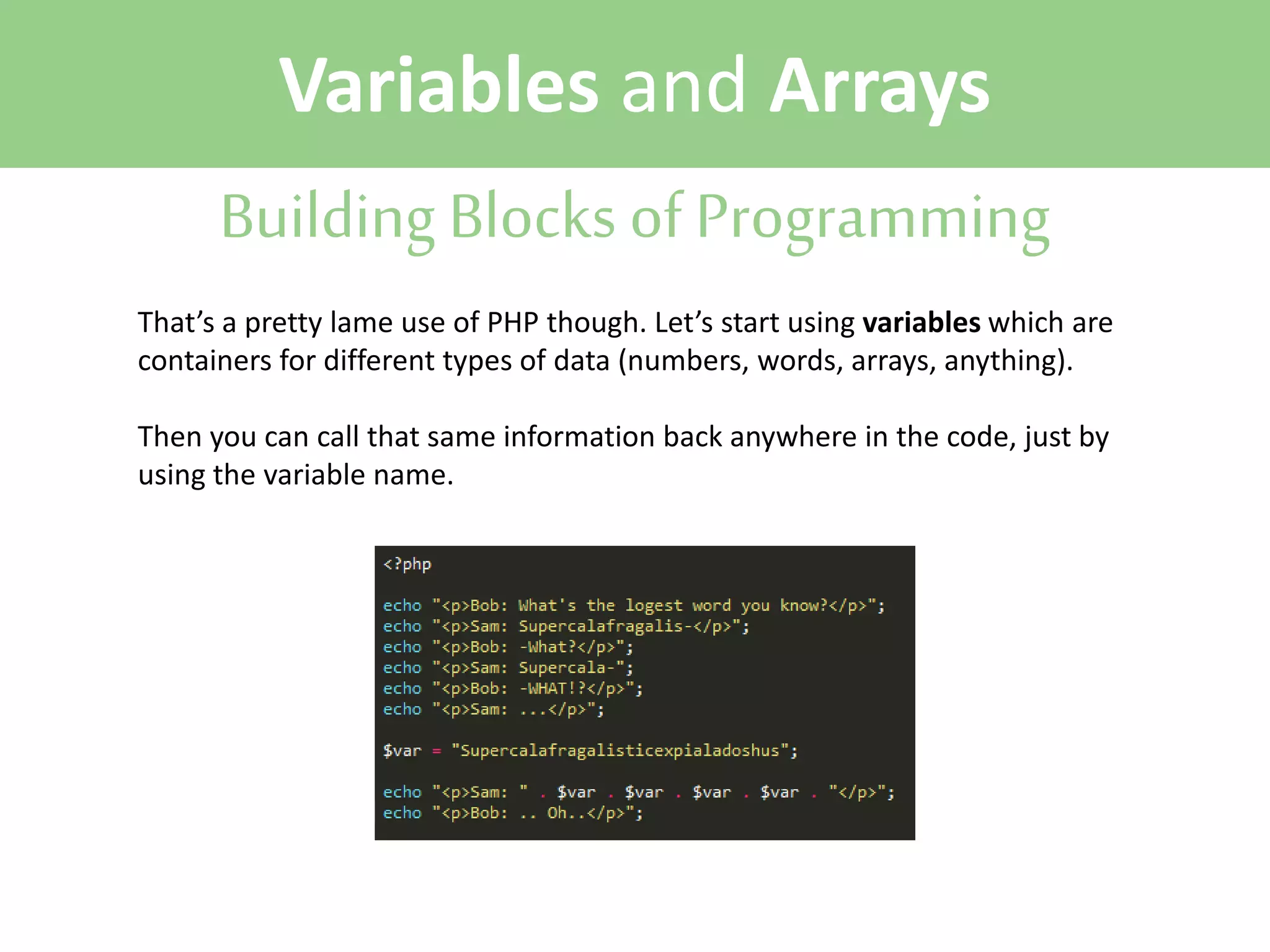Variables and Arrays
Building Blocks of Programming
That’s a pretty lame use of PHP though. Let’s start using variables which are
containers for different types of data (numbers, words, arrays, anything).
Then you can call that same information back anywhere in the code, just by
using the variable name.

 