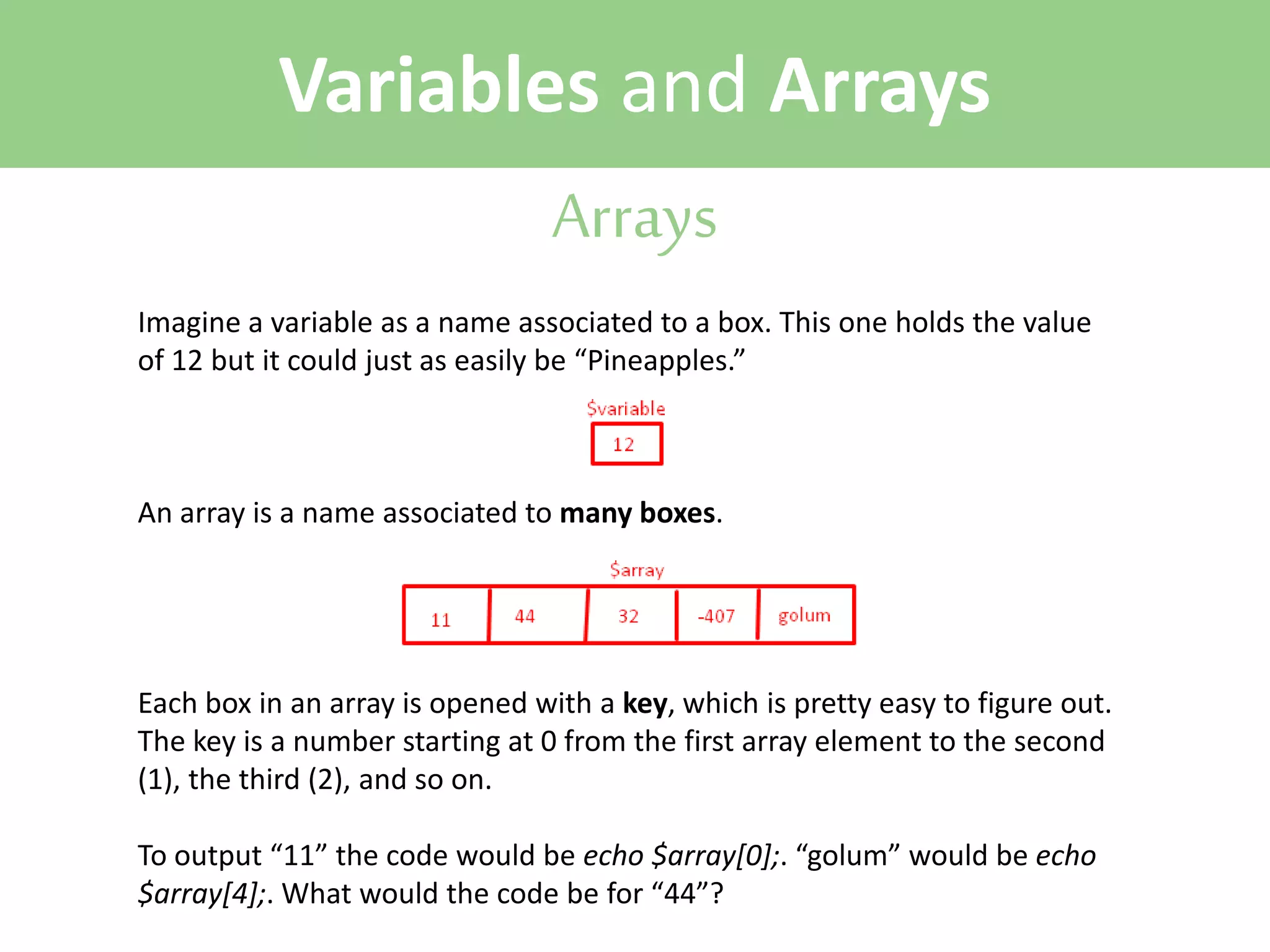 Variables and Arrays
Arrays
Imagine a variable as a name associated to a box. This one holds the value
of 12 but it could just as easily be “Pineapples.”

An array is a name associated to many boxes.

Each box in an array is opened with a key, which is pretty easy to figure out.
The key is a number starting at 0 from the first array element to the second
(1), the third (2), and so on.
To output “11” the code would be echo $array[0];. “golum” would be echo
$array[4];. What would the code be for “44”?

 