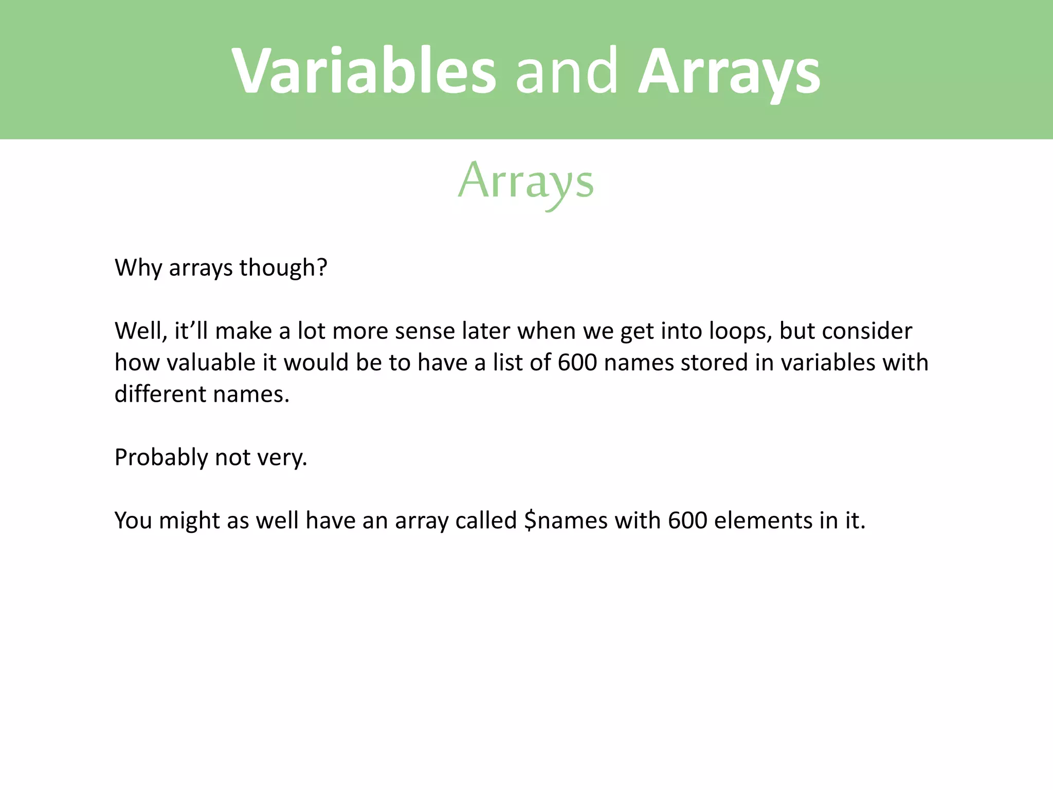 Variables and Arrays
Arrays
Why arrays though?
Well, it’ll make a lot more sense later when we get into loops, but consider
how valuable it would be to have a list of 600 names stored in variables with
different names.
Probably not very.
You might as well have an array called $names with 600 elements in it.

 