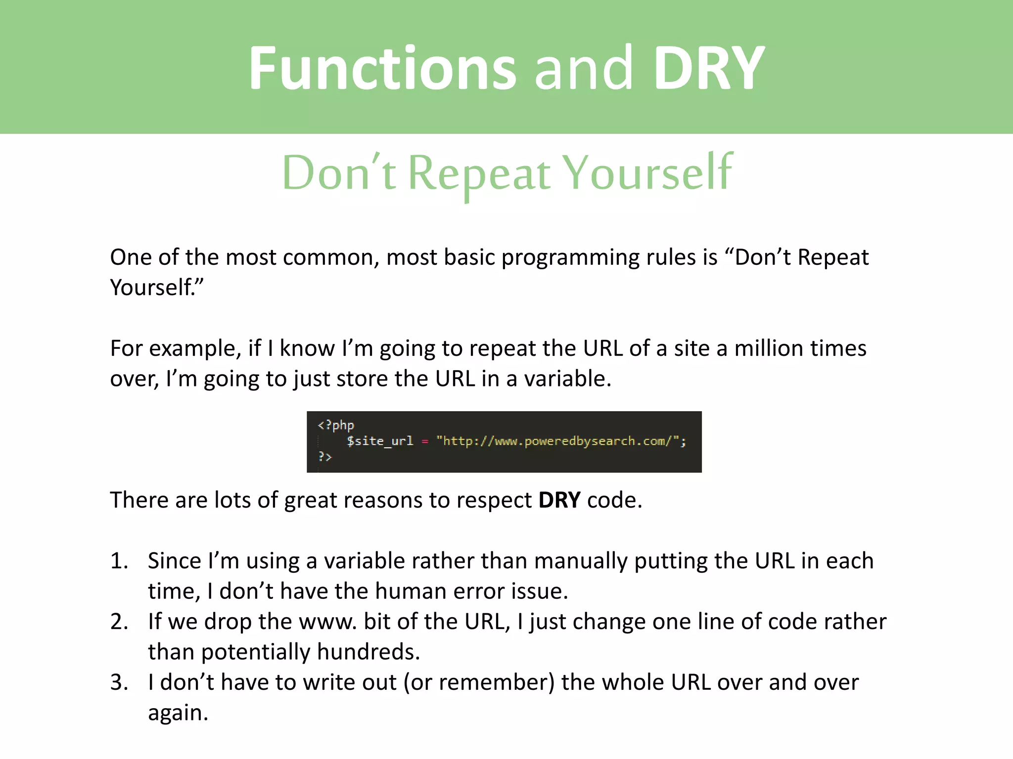 Functions and DRY
Don’t Repeat Yourself
One of the most common, most basic programming rules is “Don’t Repeat
Yourself.”
For example, if I know I’m going to repeat the URL of a site a million times
over, I’m going to just store the URL in a variable.

There are lots of great reasons to respect DRY code.
1. Since I’m using a variable rather than manually putting the URL in each
time, I don’t have the human error issue.
2. If we drop the www. bit of the URL, I just change one line of code rather
than potentially hundreds.
3. I don’t have to write out (or remember) the whole URL over and over
again.

 