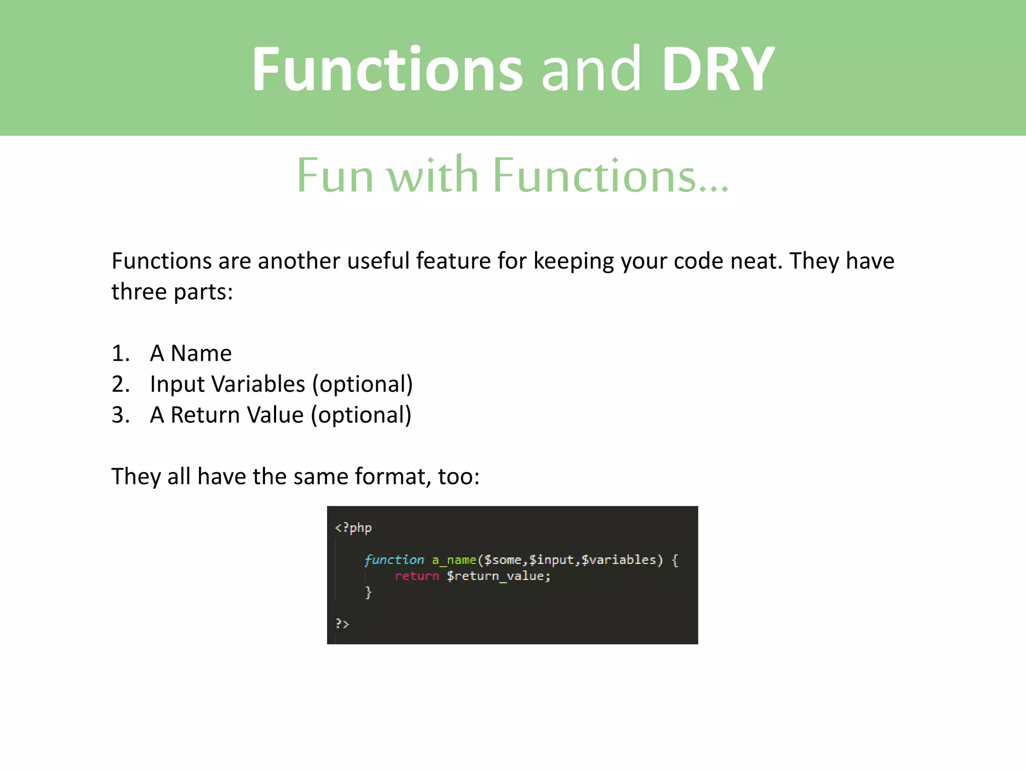 Functions and DRY
Fun with Functions...
Functions are another useful feature for keeping your code neat. They have
three parts:
1. A Name
2. Input Variables (optional)
3. A Return Value (optional)
They all have the same format, too:

 