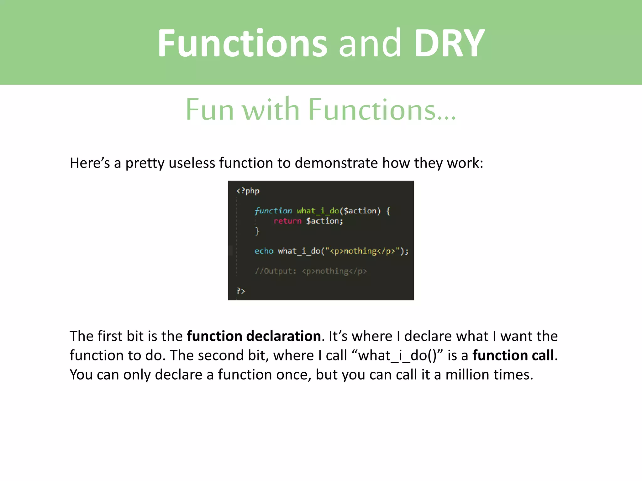 Functions and DRY
Fun with Functions...
Here’s a pretty useless function to demonstrate how they work:

The first bit is the function declaration. It’s where I declare what I want the
function to do. The second bit, where I call “what_i_do()” is a function call.
You can only declare a function once, but you can call it a million times.

 