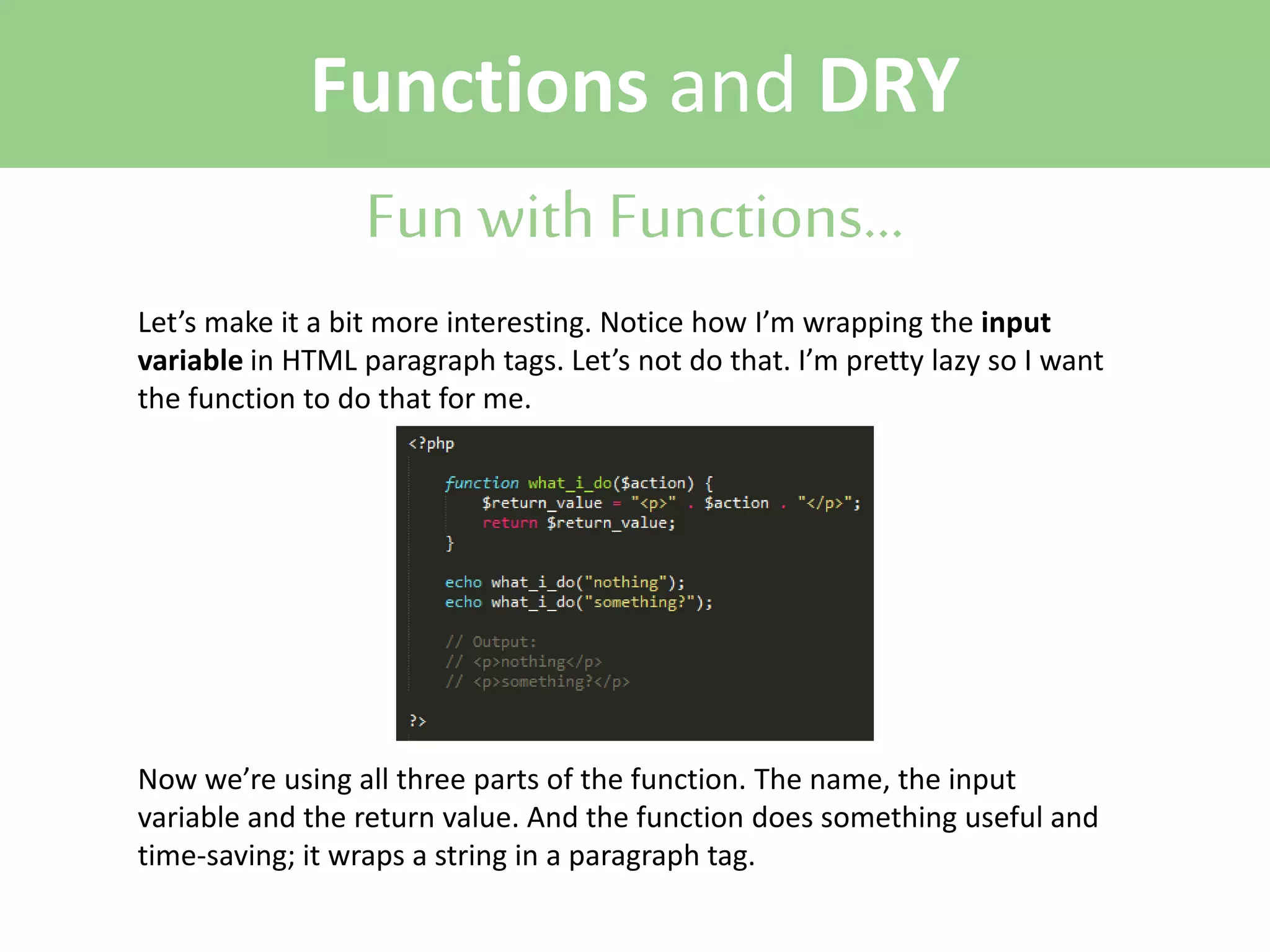 Functions and DRY
Fun with Functions...
Let’s make it a bit more interesting. Notice how I’m wrapping the input
variable in HTML paragraph tags. Let’s not do that. I’m pretty lazy so I want
the function to do that for me.

Now we’re using all three parts of the function. The name, the input
variable and the return value. And the function does something useful and
time-saving; it wraps a string in a paragraph tag.

 