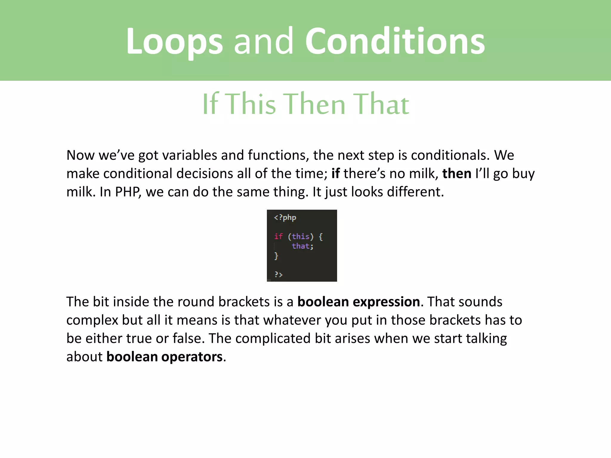 Loops and Conditions
If This Then That
Now we’ve got variables and functions, the next step is conditionals. We
make conditional decisions all of the time; if there’s no milk, then I’ll go buy
milk. In PHP, we can do the same thing. It just looks different.

The bit inside the round brackets is a boolean expression. That sounds
complex but all it means is that whatever you put in those brackets has to
be either true or false. The complicated bit arises when we start talking
about boolean operators.

 