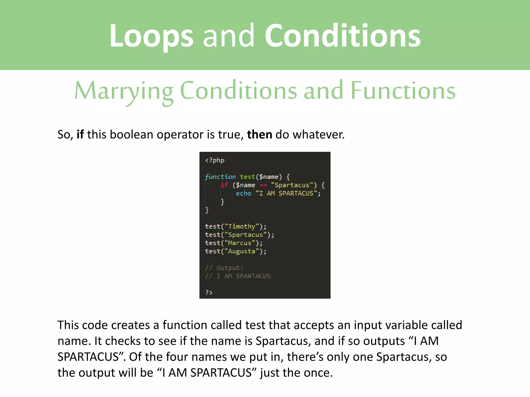 Loops and Conditions
Marrying Conditions and Functions
So, if this boolean operator is true, then do whatever.

This code creates a function called test that accepts an input variable called
name. It checks to see if the name is Spartacus, and if so outputs “I AM
SPARTACUS”. Of the four names we put in, there’s only one Spartacus, so
the output will be “I AM SPARTACUS” just the once.

 