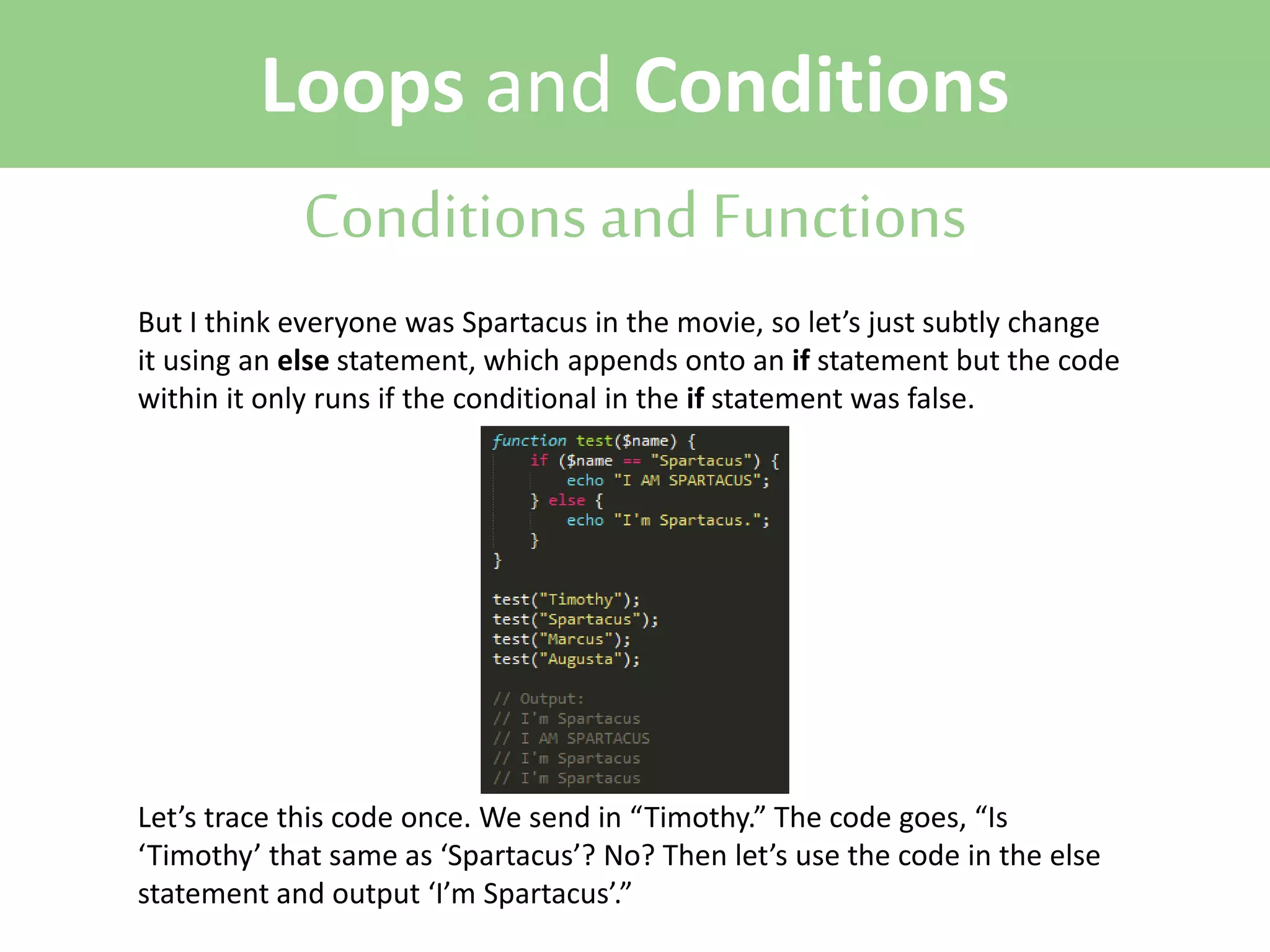 Loops and Conditions
Conditions and Functions
But I think everyone was Spartacus in the movie, so let’s just subtly change
it using an else statement, which appends onto an if statement but the code
within it only runs if the conditional in the if statement was false.

Let’s trace this code once. We send in “Timothy.” The code goes, “Is
‘Timothy’ that same as ‘Spartacus’? No? Then let’s use the code in the else
statement and output ‘I’m Spartacus’.”

 