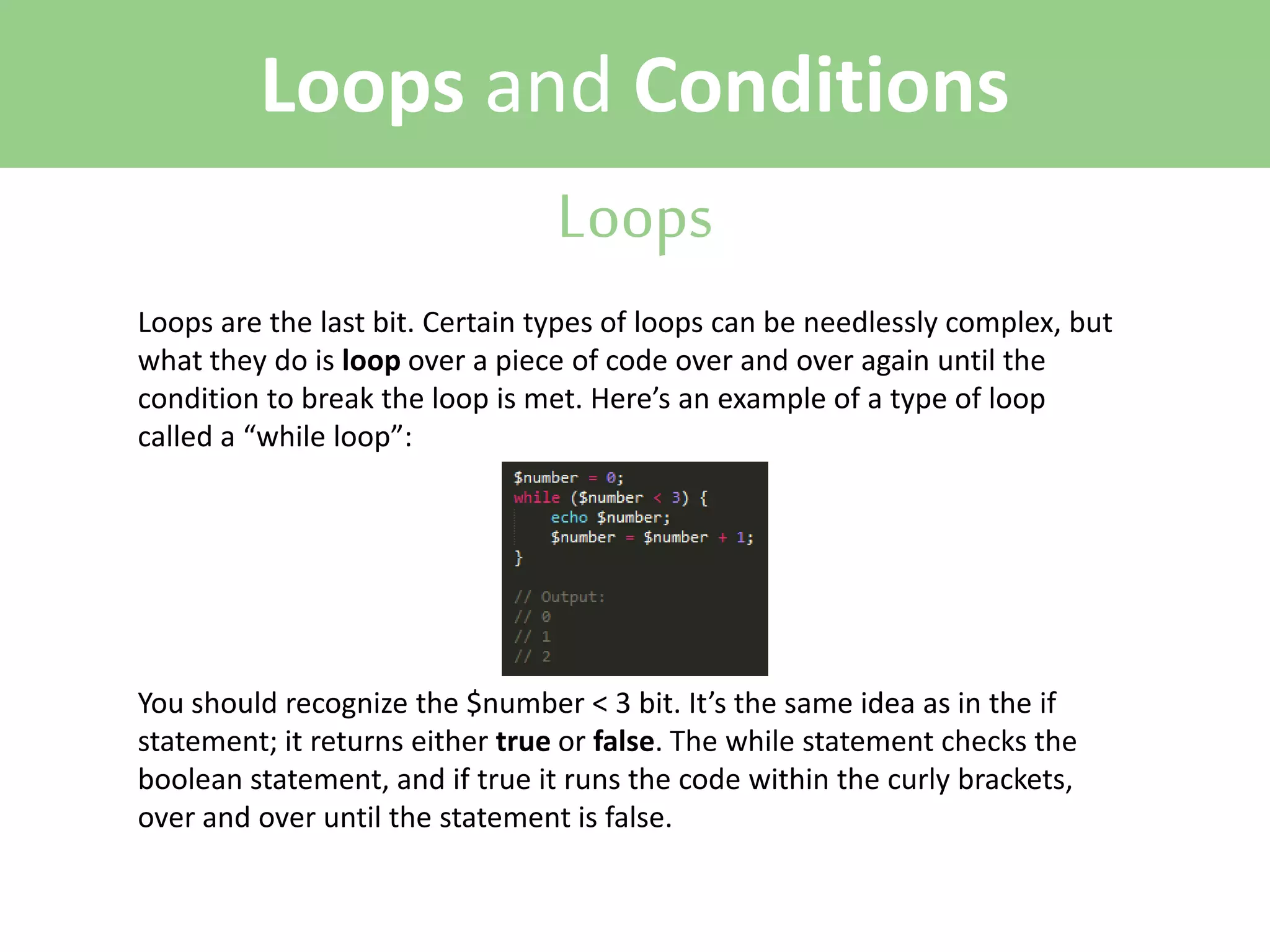 Loops and Conditions
Loops
Loops are the last bit. Certain types of loops can be needlessly complex, but
what they do is loop over a piece of code over and over again until the
condition to break the loop is met. Here’s an example of a type of loop
called a “while loop”:

You should recognize the $number < 3 bit. It’s the same idea as in the if
statement; it returns either true or false. The while statement checks the
boolean statement, and if true it runs the code within the curly brackets,
over and over until the statement is false.

 