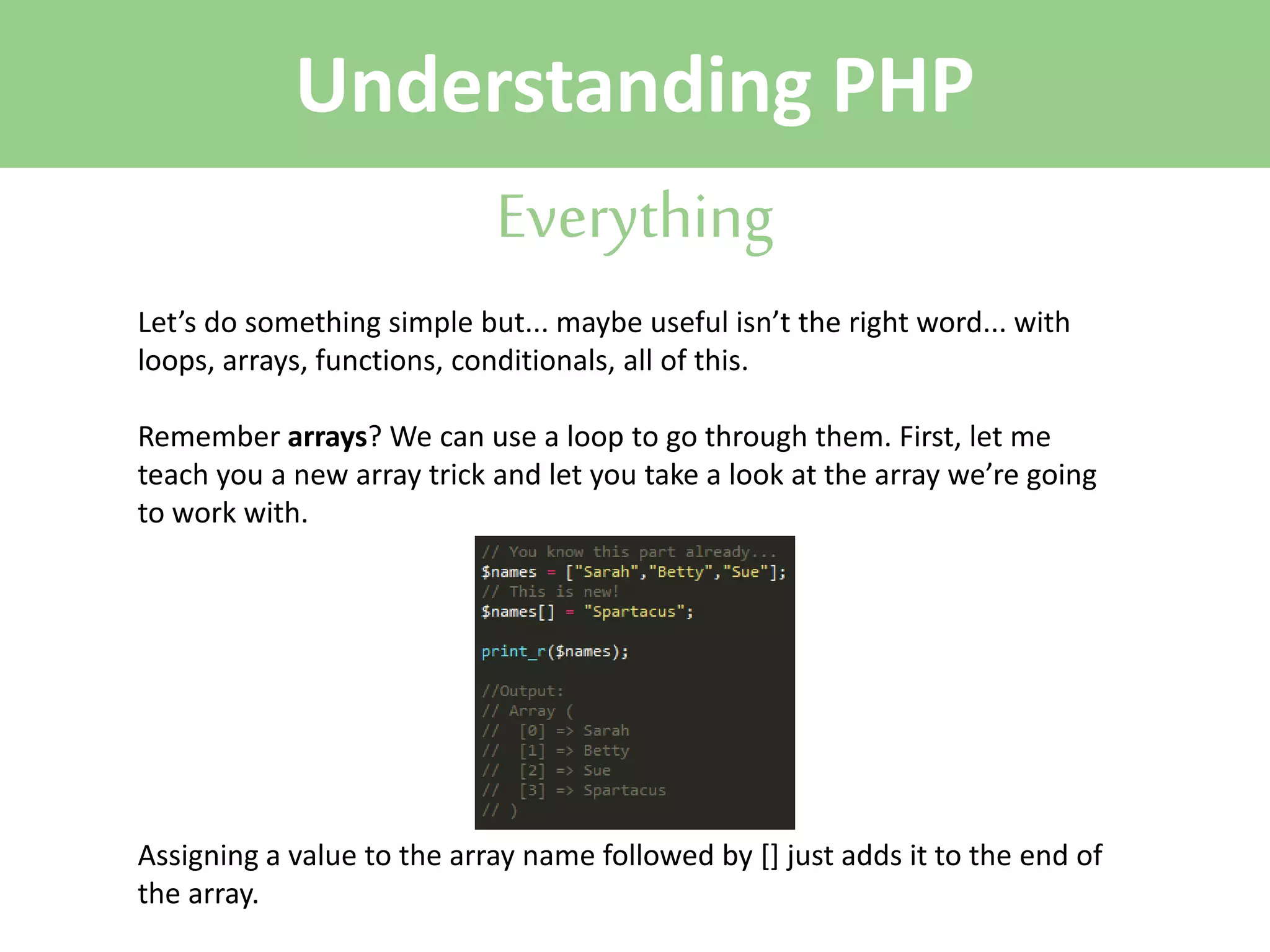 Understanding PHP
Everything
Let’s do something simple but... maybe useful isn’t the right word... with
loops, arrays, functions, conditionals, all of this.
Remember arrays? We can use a loop to go through them. First, let me
teach you a new array trick and let you take a look at the array we’re going
to work with.

Assigning a value to the array name followed by [] just adds it to the end of
the array.

 