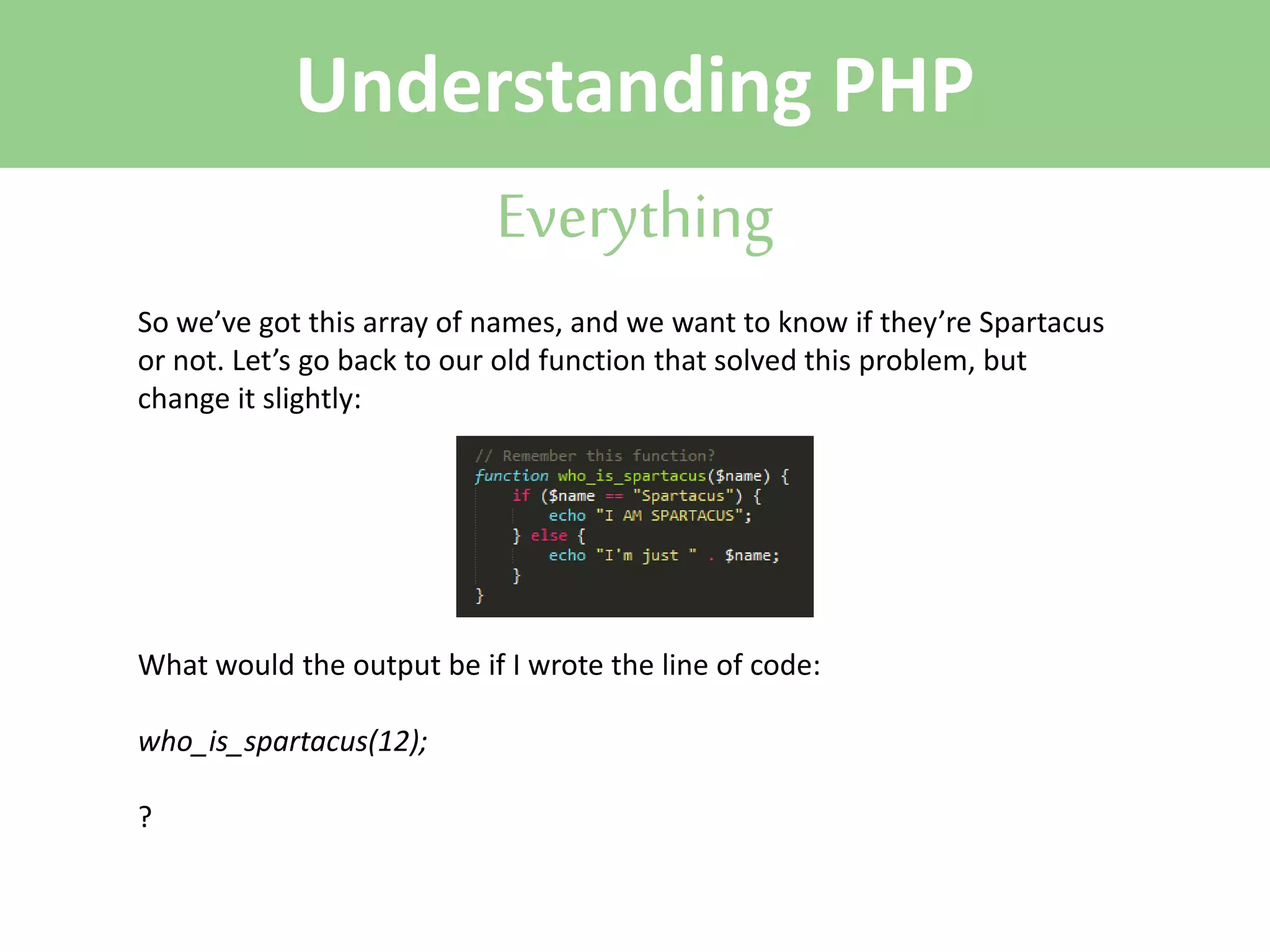 Understanding PHP
Everything
So we’ve got this array of names, and we want to know if they’re Spartacus
or not. Let’s go back to our old function that solved this problem, but
change it slightly:

What would the output be if I wrote the line of code:
who_is_spartacus(12);
?

 