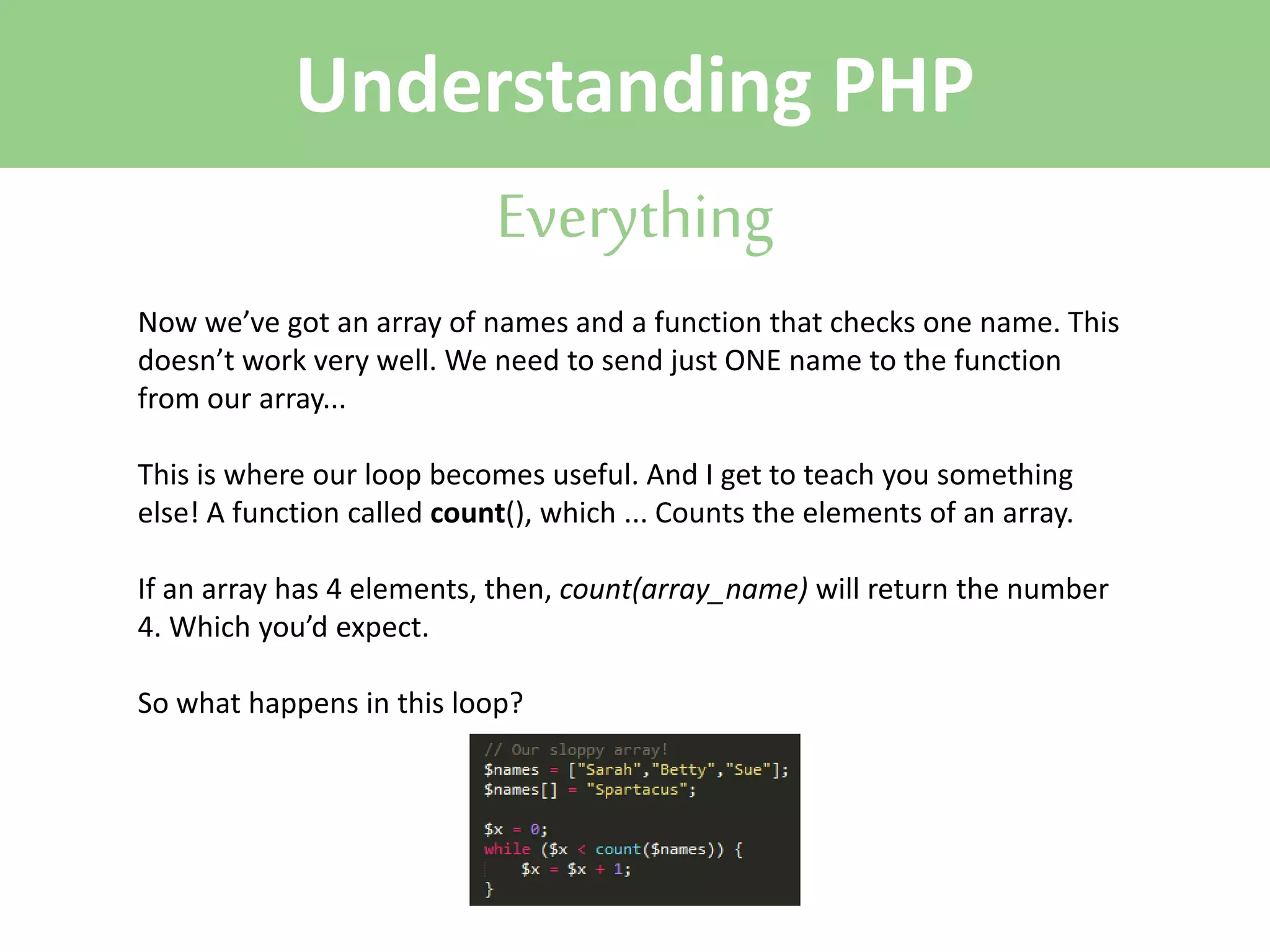 Understanding PHP
Everything
Now we’ve got an array of names and a function that checks one name. This
doesn’t work very well. We need to send just ONE name to the function
from our array...
This is where our loop becomes useful. And I get to teach you something
else! A function called count(), which ... Counts the elements of an array.
If an array has 4 elements, then, count(array_name) will return the number
4. Which you’d expect.
So what happens in this loop?

 
