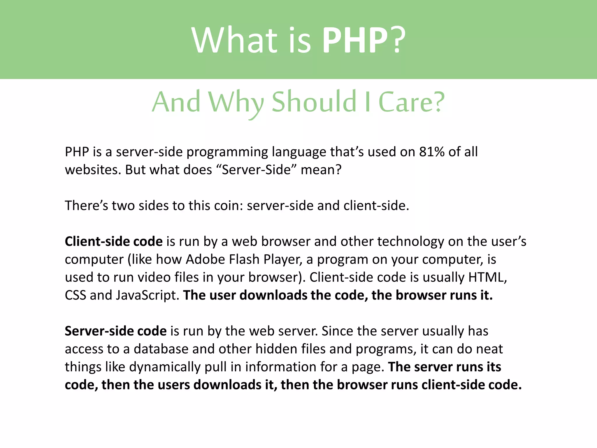 What is PHP?
And Why Should I Care?
PHP is a server-side programming language that’s used on 81% of all
websites. But what does “Server-Side” mean?
There’s two sides to this coin: server-side and client-side.
Client-side code is run by a web browser and other technology on the user’s
computer (like how Adobe Flash Player, a program on your computer, is
used to run video files in your browser). Client-side code is usually HTML,
CSS and JavaScript. The user downloads the code, the browser runs it.
Server-side code is run by the web server. Since the server usually has
access to a database and other hidden files and programs, it can do neat
things like dynamically pull in information for a page. The server runs its
code, then the users downloads it, then the browser runs client-side code.

 