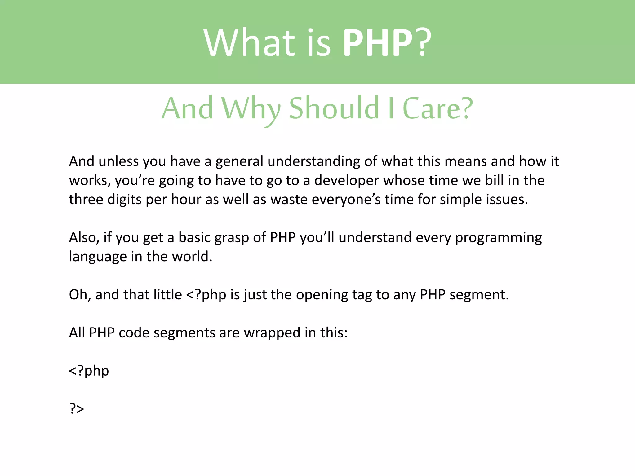 What is PHP?
And Why Should I Care?
And unless you have a general understanding of what this means and how it
works, you’re going to have to go to a developer whose time we bill in the
three digits per hour as well as waste everyone’s time for simple issues.
Also, if you get a basic grasp of PHP you’ll understand every programming
language in the world.
Oh, and that little <?php is just the opening tag to any PHP segment.
All PHP code segments are wrapped in this:
<?php
?>

 