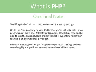 What is PHP?
One Final Note
You’ll forget all of this. Just try to understand it as we zip through.
Go do the Code Academy courses. If after that you’re still not excited about
programming, that’s fine. At least you’ll recognize little bits of code and be
able to look them up on Google and get the gist of everything rather than
running to an overwhelmed developer.
If you are excited, good for you. Programming is about creating. Go build
something big and you’ll learn more than any book will teach you.

 