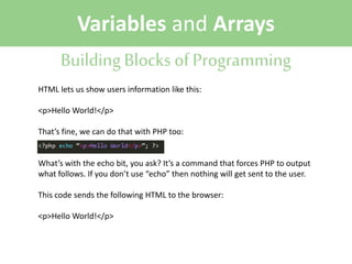 Variables and Arrays
Building Blocks of Programming
HTML lets us show users information like this:
<p>Hello World!</p>
That’s fine, we can do that with PHP too:
What’s with the echo bit, you ask? It’s a command that forces PHP to output
what follows. If you don’t use “echo” then nothing will get sent to the user.
This code sends the following HTML to the browser:
<p>Hello World!</p>

 
