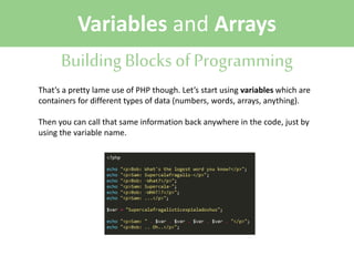 Variables and Arrays
Building Blocks of Programming
That’s a pretty lame use of PHP though. Let’s start using variables which are
containers for different types of data (numbers, words, arrays, anything).
Then you can call that same information back anywhere in the code, just by
using the variable name.

 