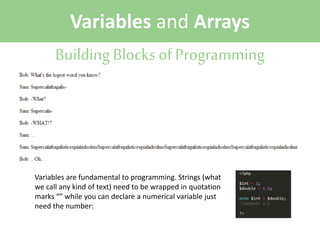 Variables and Arrays
Building Blocks of Programming

Variables are fundamental to programming. Strings (what
we call any kind of text) need to be wrapped in quotation
marks “” while you can declare a numerical variable just
need the number:

 