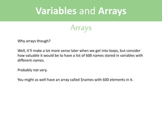 Variables and Arrays
Arrays
Why arrays though?
Well, it’ll make a lot more sense later when we get into loops, but consider
how valuable it would be to have a list of 600 names stored in variables with
different names.
Probably not very.
You might as well have an array called $names with 600 elements in it.

 