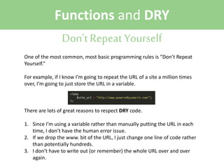 Functions and DRY
Don’t Repeat Yourself
One of the most common, most basic programming rules is “Don’t Repeat
Yourself.”
For example, if I know I’m going to repeat the URL of a site a million times
over, I’m going to just store the URL in a variable.

There are lots of great reasons to respect DRY code.
1. Since I’m using a variable rather than manually putting the URL in each
time, I don’t have the human error issue.
2. If we drop the www. bit of the URL, I just change one line of code rather
than potentially hundreds.
3. I don’t have to write out (or remember) the whole URL over and over
again.

 