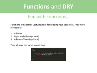 Functions and DRY
Fun with Functions...
Functions are another useful feature for keeping your code neat. They have
three parts:
1. A Name
2. Input Variables (optional)
3. A Return Value (optional)
They all have the same format, too:

 